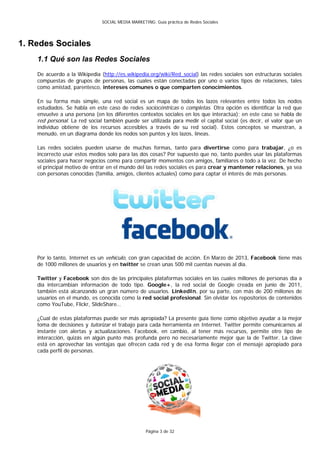 SOCIAL MEDIA MARKETING: Guía práctica de Redes Sociales




1. Redes Sociales
    1.1 Qué son las Redes Sociales
    De acuerdo a la Wikipedia (http://es.wikipedia.org/wiki/Red_social) las redes sociales son estructuras sociales
    compuestas de grupos de personas, las cuales están conectadas por uno o varios tipos de relaciones, tales
    como amistad, parentesco, intereses comunes o que comparten conocimientos.

    En su forma más simple, una red social es un mapa de todos los lazos relevantes entre todos los nodos
    estudiados. Se habla en este caso de redes sociocéntricas o completas. Otra opción es identificar la red que
    envuelve a una persona (en los diferentes contextos sociales en los que interactúa); en este caso se habla de
    red personal. La red social también puede ser utilizada para medir el capital social (es decir, el valor que un
    individuo obtiene de los recursos accesibles a través de su red social). Estos conceptos se muestran, a
    menudo, en un diagrama donde los nodos son puntos y los lazos, líneas.

    Las redes sociales pueden usarse de muchas formas, tanto para divertirse como para trabajar, ¿o es
    incorrecto usar estos medios solo para las dos cosas? Por supuesto que no, tanto puedes usar las plataformas
    sociales para hacer negocios como para compartir momentos con amigos, familiares o todo a la vez. De hecho
    el principal motivo de entrar en el mundo del las redes sociales es para crear y mantener relaciones, ya sea
    con personas conocidas (familia, amigos, clientes actuales) como para captar el interés de más personas.




    Por lo tanto, Internet es un vehículo, con gran capacidad de acción. En Marzo de 2013, Facebook tiene más
    de 1000 millones de usuarios y en twitter se crean unas 500 mil cuentas nuevas al día.

    Twitter y Facebook son dos de las principales plataformas sociales en las cuales millones de personas día a
    día intercambian información de todo tipo. Google+, la red social de Google creada en junio de 2011,
    también está alcanzando un gran número de usuarios. LinkedIn, por su parte, con más de 200 millones de
    usuarios en el mundo, es conocida como la red social profesional. Sin olvidar los repositorios de contenidos
    como YouTube, Flickr, SlideShare…

    ¿Cual de estas plataformas puede ser más apropiada? La presente guía tiene como objetivo ayudar a la mejor
    toma de decisiones y tutorizar el trabajo para cada herramienta en Internet. Twitter permite comunicarnos al
    instante con alertas y actualizaciones. Facebook, en cambio, al tener más recursos, permite otro tipo de
    interacción, quizás en algún punto más profunda pero no necesariamente mejor que la de Twitter. La clave
    está en aprovechar las ventajas que ofrecen cada red y de esa forma llegar con el mensaje apropiado para
    cada perfil de personas.




                                                   Página 3 de 32
 