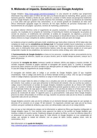 SOCIAL MEDIA MARKETING: Guía práctica de Redes Sociales

9. Midiendo el impacto. Estadísticas con Google Analytics
Google Analytics (http://www.google.com/intl/es/analytics/) es una solución de analítica que proporciona
información muy valiosa sobre el tráfico del sitio web y la eficacia del plan de marketing. Ahora, gracias a unas
funciones potentes, flexibles y fáciles de usar, podrá ver y analizar el tráfico desde una perspectiva totalmente
distinta. Google Analytics le ayudará a diseñar anuncios más orientados, a mejorar sus iniciativas de marketing
y a crear sitios web que generen más conversiones. es un servicio gratuito de estadísticas de sitios web.
Ofrece información agrupada según los intereses de tres tipos distintos de personas involucradas en el
funcionamiento de una página: ejecutivos, técnicos de marketing y webmasters.

Se pueden obtener informes como el seguimiento de usuarios exclusivos, el rendimiento del segmento de
usuarios, los resultados de la campaña de marketing, el marketing de motores de búsqueda, las pruebas de
versión de anuncios, el rendimiento del contenido, el análisis de navegación, los objetivos y proceso de
redireccionamiento o los parámetros de diseño web. Este producto se desarrolló en base a la compra de Urchin
(hasta entonces la mayor compañía de análisis estadístico de páginas web) por parte de Google.

La tendencia actual en analítica web para medir estadísticas que hasta ahora (marzo de 2013) había sido más
compleja de medir son las estadísticas en tiempo real. En Facebook también hacen evolucionar su sistema
de estadísticas, llegando a prometer estadísticas en tiempo real. Todo esto cambiará en los próximos meses y
años, pero es interesante tener unos conocimientos básicos como los que estamos viendo en el curso para
comprender el poder de las estadísticas, los números de nuestras visitas al blog, web, redes sociales…

El funcionamiento de Google Analytics se basa en tres procesos: recogida de datos, procesamiento de los
mismos y creación de informes. Quizás sea un poco técnico, pero al mismo tiempo necesario, conocer los 9
pasos del proceso:

El proceso de recogida de datos comienza cuando un visitante solicita una página a nuestro servidor. El
servidor responde enviando la página solicitada al navegador del usuario (paso 1). Cuando el navegador
procesa los datos contacta con otros servidores que albergan partes de código de la página solicitada. Este es
el caso del Código de Seguimiento de Google Analytics.

El navegador del visitante pide el código a un servidor de Google Analytics (paso 2) que responde
enviándoselo. Todo el código está dentro de un fichero llamado Urchin.js o GA.js. Una vez que el navegador
recibe el código empieza a ejecutarse mientras se carga el resto de la página.

Después de recoger todos los datos el código crea o actualiza una serie de cookies (paso 3) en el ordenador
del visitante. Esas cookies se usan para almacenar la información del visitante. Una vez escritas las cookies el
código envía la información al servidor de Google Analytics mediante la petición de un fichero GIF invisible
(paso 4). Cuando el servidor de Google Analytics recibe dicha petición guarda los datos en un enorme fichero
de texto llamado Fichero de Logs (paso 5). Google Analytics crea una línea de datos en el fichero por cada una
de las páginas vistas. Una vez que la vista de la página es almacenada en el fichero de logs se termina el
proceso de recolección de datos. El siguiente paso es su procesamiento. Cada pocas horas Google Analytics
procesa los datos almacenados en el fichero de logs. Durante ese proceso cada una de las líneas es analizada
separando cada uno de sus atributos.

Google Analytics convierte cada uno de los atributos en un elemento llamado campo (paso 6), por ejemplo, la
dirección IP se convierte en el campo “IP del visitante”. Es importante entender que cada una de las líneas
contiene una gran cantidad de atributos y que estos son almacenados cada uno en un campo distinto.

Una vez que se han rellenado los campos con la información se aplican los filtros que hayamos configurado en
Google Analytics (paso 7). Esto controla como aparecen los datos en los perfiles de Google Analytics que
tenemos creados en nuestra cuenta. Finalmente después de aplicar los filtros, se crean los informes (paso 8) y
se almacenan en una base de datos (paso 9). Cada informe en Google Analytics se crea comparando un
campo, por ejemplo la ciudad del visitante, con un grupo de datos (visitas, páginas vistas, ratio de
conversiones, etc.).

Más información en la ayuda de Analytics:
http://adwords.google.com/support/aw/bin/answer.py?hl=es&answer=55539


                                               Página 31 de 32
 