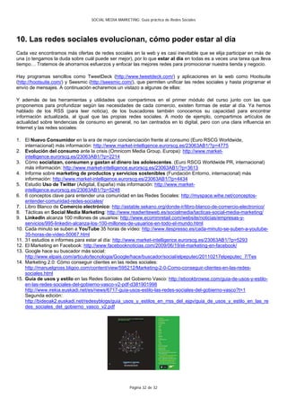 SOCIAL MEDIA MARKETING: Guía práctica de Redes Sociales




10. Las redes sociales evolucionan, cómo poder estar al día
Cada vez encontramos más ofertas de redes sociales en la web y es casi inevitable que se elija participar en más de
una (o tengamos la duda sobre cuál puede ser mejor), por lo que estar al día en todas es a veces una tarea que lleva
tiempo… Tratemos de ahorrarnos esfuerzos y enfocar las mejores redes para promocionar nuestra tienda y negocio.

Hay programas sencillos como TweetDeck (http://www.tweetdeck.com/) y aplicaciones en la web como Hootsuite
(http://hootsuite.com/) y Seesmic (http://seesmic.com/), que permiten unificar las redes sociales y hasta programar el
envío de mensajes. A continuación echaremos un vistazo a algunas de ellas:

Y además de las herramientas y utilidades que compartimos en el primer módulo del curso junto con las que
proponemos para profundizar según las necesidades de cada comercio, existen formas de estar al día. Ya hemos
hablado de los RSS (para leer noticia), de los buscadores también conocemos su capacidad para encontrar
información actualizada, al igual que las propias redes sociales. A modo de ejemplo, compartimos artículos de
actualidad sobre tendencias de consumo en general, no tan centrados en lo digital, pero con una clara influencia en
Internet y las redes sociales:

1. El Nuevo Consumidor en la era de mayor concienciación frente al consumo (Euro RSCG Worldwide,
    internacional) más información: http://www.market-intelligence.eurorscg.es/23063AB1/?p=4775
2. Evolución del consumo ante la crisis (Omnicom Media Group, Europa): http://www.market-
    intelligence.eurorscg.es/23063AB1/?p=2214
3. Cómo socializan, consumen y gastan el dinero las adolescentes. (Euro RSCG Worldwide PR, internacional)
    más información: http://www.market-intelligence.eurorscg.es/23063AB1/?p=3613
4. Informe sobre marketing de productos y servicios sostenibles (Fundación Entorno, internacional) más
    información: http://www.market-intelligence.eurorscg.es/23063AB1/?p=4434
5. Estudio Uso de Twitter (Adigital, España) más información: http://www.market-
    intelligence.eurorscg.es/23063AB1/?p=5248
6. 6 conceptos clave para entender una comunidad en las Redes Sociales: http://myspace.wihe.net/conceptos-
    entender-comunidad-redes-sociales/
7. Libro Blanco de Comercio electrónico: http://astable.sekano.org/donde-ir/libro-blanco-de-comercio-electronico/
8. Tácticas en Social Media Marketing: http://www.readwriteweb.es/socialmedia/tacticas-social-media-marketing/
9. LinkedIn alcanza 100 millones de usuarios: http://www.ecommretail.com/website/noticias/empresas-y-
    servicios/995-linkedin-alcanza-los-100-millones-de-usuarios-en-todo-el-mundo.html
10. Cada minuto se suben a YouTube 35 horas de vídeo: http://www.itespresso.es/cada-minuto-se-suben-a-youtube-
    35-horas-de-video-50067.html
11. 31 estudios e informes para estar al día: http://www.market-intelligence.eurorscg.es/23063AB1/?p=5293
12. El Marketing en Facebook: http://www.facebooknoticias.com/2009/06/19/el-marketing-en-facebook/
13. Google hace su buscador más social:
    http://www.elpais.com/articulo/tecnologia/Google/hace/buscador/social/elpeputec/20110217elpeputec_7/Tes
14. Marketing 2.0: Cómo conseguir clientes en las redes sociales:
    http://manuelgross.bligoo.com/content/view/595212/Marketing-2-0-Como-conseguir-clientes-en-las-redes-
    sociales.html
15. Guía de usos y estilo en las Redes Sociales del Gobierno Vasco: http://ebookbrowse.com/guia-de-usos-y-estilo-
    en-las-redes-sociales-del-gobierno-vasco-v2-pdf-d381901998
    http://www.irekia.euskadi.net/es/news/6717-guia-usos-estilo-las-redes-sociales-del-gobierno-vasco?t=1
    Segunda edición:
    http://bideoak2.euskadi.net/redesyblogs/guia_usos_y_estilos_en_rrss_del_ejgv/guia_de_usos_y_estilo_en_las_re
    des_sociales_del_gobierno_vasco_v2.pdf




                                                      Página 32 de 32
 