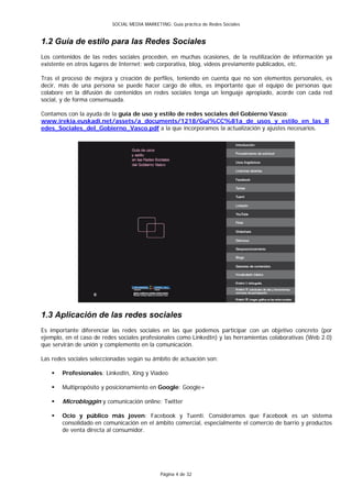 SOCIAL MEDIA MARKETING: Guía práctica de Redes Sociales


1.2 Guía de estilo para las Redes Sociales
Los contenidos de las redes sociales proceden, en muchas ocasiones, de la reutilización de información ya
existente en otros lugares de Internet: web corporativa, blog, videos previamente publicados, etc.

Tras el proceso de mejora y creación de perfiles, teniendo en cuenta que no son elementos personales, es
decir, más de una persona se puede hacer cargo de ellos, es importante que el equipo de personas que
colabore en la difusión de contenidos en redes sociales tenga un lenguaje apropiado, acorde con cada red
social, y de forma consensuada.

Contamos con la ayuda de la guía de uso y estilo de redes sociales del Gobierno Vasco:
www.irekia.euskadi.net/assets/a_documents/1218/Gui%CC%81a_de_usos_y_estilo_en_las_R
edes_Sociales_del_Gobierno_Vasco.pdf a la que incorporamos la actualización y ajustes necesarios.




1.3 Aplicación de las redes sociales
Es importante diferenciar las redes sociales en las que podemos participar con un objetivo concreto (por
ejemplo, en el caso de redes sociales profesionales como LinkedIn) y las herramientas colaborativas (Web 2.0)
que servirán de unión y complemento en la comunicación.

Las redes sociales seleccionadas según su ámbito de actuación son:

      Profesionales: LinkedIn, Xing y Viadeo

      Multipropósito y posicionamiento en Google: Google+

      Microbloggin y comunicación online: Twitter

      Ocio y público más joven: Facebook y Tuenti. Consideramos que Facebook es un sistema
       consolidado en comunicación en el ámbito comercial, especialmente el comercio de barrio y productos
       de venta directa al consumidor.




                                              Página 4 de 32
 