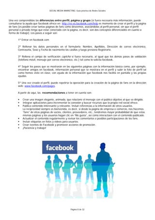 SOCIAL MEDIA MARKETING: Guía práctica de Redes Sociales



Una vez comprendidas las diferencias entre perfil, página y grupo (si fuera necesaria más información, puede
consultarse la ayuda que facebook ofrece en: http://es-es.facebook.com/help es momento de crear el perfil y la página
de fans (es posible crear tantas páginas de fans como deseemos, asociándolas al perfil personal, sin que el perfil
personal o privado tenga que estar conectado con la página, es decir, son dos conceptos diferenciados en cuanto a
forma de trabajo). Los pasos a seguir son:

       1º Entrar en facebook.com

       2º Rellenar los datos personales en el formulario: Nombre, Apellidos, Dirección de correo electrónico,
       Contraseña, Sexo y Fecha de nacimiento las casillas y luego presiona Registrarte.

       3º Rellena el campo de verificación captcha si fuera necesario, al igual que los demás pasos de validación
       (teléfono móvil, mensaje por correo electrónico, etc.) tal como lo solicita facebook.

       4º Seguir los pasos que se mostrarán en las siguientes páginas con la información básica como, por ejemplo,
       encontrar amigos en facebook, información personal que se mostrara en el perfil y subir la foto de perfil tal
       como hemos visto en clase, con ayuda de la información que facebook nos facilita en pantalla y las propias
       ayudas.

       5º Una vez creado el perfil, puede repetirse la operación para la creación de la página de fans en la dirección
       web: www.facebook.com/pages.

       A partir de aquí, las recomendaciones a tener en cuenta son:

          Crear una imagen elegante, animada, que relacione el mensaje con el público objetivo al que va dirigido.
          Integrar aplicaciones para incrementar la conexión y buscar recursos que la propia red social ofrece.
          Publica contenido interesante y relevante. Incluir referencias a la información de otros usuarios.
           La reciprocidad siempre es bienvenida, es decir, si desde la página de empresa o comercio, nos hacemos
           “fans” de otras páginas de socios, clientes, proveedores, etc., tendremos mayor probabilidad de que estas
           mismas páginas y los usuarios hagan clic en “Me gusta”, así como interactúen con el contenido publicado.
          Actualizar el contenido regularmente y revisar los comentarios o posibles participaciones de los fans.
          Incluir etiquetas en fotos y videos para usuarios.
          Crear eventos de Facebook y promover acciones de promoción.
          ¡Paciencia y trabajo!




                                                       Página 8 de 32
 