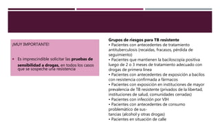 ¡MUY IMPORTANTE!
 Es imprescindible solicitar las pruebas de
sensibilidad a drogas, en todos los casos
que se sospeche una resistencia
Grupos de riesgos para TB resistente
• Pacientes con antecedentes de tratamiento
antituberculosis (recaídas, fracasos, pérdida de
seguimiento)
• Pacientes que mantienen la baciloscopía positiva
luego de 2 o 3 meses de tratamiento adecuado con
drogas de primera línea
• Pacientes con antecedentes de exposición a bacilos
con resistencia confirmada a fármacos
• Pacientes con exposición en instituciones de mayor
prevalencia de TB resistente (privados de la libertad,
instituciones de salud, comunidades cerradas)
• Pacientes con infección por VIH
• Pacientes con antecedentes de consumo
problemático de sus-
tancias (alcohol y otras drogas)
• Pacientes en situación de calle
 