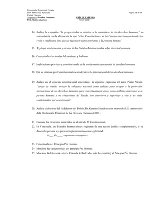 Universidad Nororiental Privada
Gran Mariscal de Ayacucho                                                                        Página 14 de 14
Ciudad Guayana
Asignatura: Derechos Humanos.                   GUÍA DE ESTUDIO
Prof. Mairis Balza Solé                           Tercer corte




     14. Analice la expresión “la progresividad es relativa a la naturaleza de los derechos humanos” en
          concordancia con la afirmación de que “ni las Constituciones, ni las Convenciones internacionales los
          crean o establecen, sino que los reconocen como inherentes a la persona humana”

     15. Explique los elementos y alcance de los Tratados Internacionales sobre derechos humanos.


     16. Conceptualice las teorías del monismo y dualismo.


     17. Implicaciones prácticas y constitucionales de la teoría monista en materia de derechos humanos.


     18. Qué se entiende por Constitucionalización del derecho internacional de los derechos humanos.


     19. Analice en el contexto constitucional venezolano la siguiente expresión del autor Pedro Nikken
          “carece de sentido invocar la soberanía nacional como reducto para escapar a la protección
          internacional de los derechos humanos, pues conceptualmente éstos, como atributos inherentes a la
          persona humana y no concesiones del Estado, son anteriores y superiores a este y no están
          condicionados por su soberanía”


     20. Analice el discurso del Exdefensor del Pueblo, Dr. Germán Mundraín con motivo del LIII Aniversario
          de la Declaración Universal de los Derechos Humanos (2001).


     21. Enumere los elementos contenidos en el artículo 23 Constitucional.
     22. En Venezuela, los Tratados Internacionales requieren de una acción jurídica complementaria, y su
          desarrollo por una ley, para su implementación o su exigibilidad.
                      Si___ No____ Argumente su respuesta.


     23. Conceptualice el Principio Pro Homine.
     24. Mencione las características del principio Pro Homine.
     25. Mencione la diferencia entre la Cláusula del Individuo más Favorecido y el Principio Pro Homine.
 