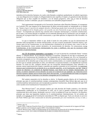 Universidad Nororiental Privada
Gran Mariscal de Ayacucho                                                                                    Página 6 de 14
Ciudad Guayana
Asignatura: Derechos Humanos.                       GUÍA DE ESTUDIO
Prof. Mairis Balza Solé                               Tercer corte

naturaleza de los derechos humanos, los cuales están llamados a ampliarse gradualmente sin admitir regresiones,
y no una obligación de los Estados; la obligatoriedad de estos significa el respeto y la garantía de tales derechos,
obligación que se hace exigible de inmediato y no de manera progresiva, salvo que se trate de derechos
económicos, sociales o culturales, que por su naturaleza son realizables progresivamente”. 16

          Está expresamente incorporado en la Convención Americana sobre Derechos Humanos, al consagrarse
en el artículo 29.b, que ninguna de las disposiciones de dicha convención puede ser interpretada en el sentido
de: “limitar el goce y ejercicio de cualquier derecho o libertad que pueda estar reconocido de acuerdo con las
leyes de cualquiera de los Estados partes o de acuerdo con otra Convención en que sea parte uno de dichos
Estados”. Se desprende una relación muy estrecha entre el derecho internacional y el derecho constitucional,
por lo tanto, si un mismo derecho es regulado con un contenido diferente por la Constitución y por un tratado, el
principio de la progresividad lleva como consecuencia, a que deba aplicarse la disposición más favorable a la
persona17.

         Lo que es importante señalar es que, desde el punto de vista jurídico sea que las declaraciones de
derechos estén incorporados en normas internacionales, sea que se hayan incorporado al derecho interno y que
formen parte de las Constituciones, no son declaraciones constitutivas de los mismos sino, como lo dice su
propia denominación, tienen carácter declarativo, de reconocimiento de derechos. En consecuencia, ni las
Constituciones, ni las Convenciones internacionales los crean o establecen, sino que los reconocen como
inherentes a la persona humana.

         Art. 22: El carácter enunciativo y no taxativo, es lo que la doctrina ha considerado llamar “ventana
abierta” o “cláusula abierta” de los derechos inherentes a la persona. Cláusulas de este tipo se encuentran, por
ejemplo en las Constituciones de Colombia (art. 94), Guatemala (art. 44), Paraguay (art. 45) y en Venezuela se
encuentra consagrado en el art. 22 Constitucional, conforme a la cual se indica expresamente que la declaración
y enunciación de los derechos que se hace en los textos constitucionales, no se puede entender como negación
de otros que no estando enumerados en ellos, son inherentes a la persona humana o a la dignidad de la persona
humana. En razón de ello, cualquier derecho que sea reconocido internacionalmente como inherente a la
persona, merece igual protección (respeto y garantía) que aquellos contenidos en la Constitución. Lo importante
entonces para la protección de un derecho no es su mención específica en la Constitución, sino que tenga el
carácter de inherente a la condición de dignidad humana, cuya fuente son los tratados internacionales. Así
mismo, el carácter enunciativo de los derechos nos pone en la situación de que pudiendo las violaciones de los
derechos humanos adoptar nuevas formas hasta ahora desconocidas, es responsabilidad del Estado investigarlas
y sancionarlas como las violaciones a los derechos consagrados por la Constitución.

         Del carácter enunciativo de los derechos se deriva la llamada garantía objetiva de la Constitución;
principio que para el constitucionalismo europeo contemporáneo descubrió Hans Kelsen [6], pero que en el
constitucionalismo latinoamericano está incorporado en nuestras Constituciones, desde principios del siglo XIX
como sucedió en la Constitución de Venezuela de 181118.

         Para Brewer-Carías19, este principio implica que toda decisión del Estado contraria a los derechos
fundamentales establecidos en la Constitución es nula, con lo cual la garantía objetiva del propio texto
constitucional deriva del mismo, declarando expressis verbis la nulidad de lo que sea contrario a los derechos;
principio que tiene una larguísima tradición en el constitucionalismo latinoamericano. En tal sentido, por
ejemplo, en el artículo 25 de la Constitución venezolana de 1999, se dispone que "todo acto dictado en ejercicio
del Poder Público que viole o menoscabe los derechos garantizados por esta Constitución y la Ley es nulo; y



16
   Ibidem, pág 115.
17
   Ayala (1996). Citado por Picard de Orsini, M, en El principio de progresividad y la actuación de los órganos del Poder
Público conforme a la Constitución vigente (2005). Universidad de Carabobo.
18
   Allan R. Brewer-Carías. (2002). El fortalecimiento de las instituciones de protección de los derechos humanos en el
ámbito interno I.I.D.H. XX CURSO INTERDISCIPLINARIO EN DERECHOS HUMANOS
19
     ibidem.
 