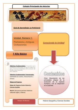                      Colegio Principado de Asturias                          Conociendo la UnidadUnidad  Número 1:Prehistoria y Antiguas Civilizaciones   Guía de Aprendizaje: La Prehistoria<br />Objetivos Fundamentales: Comprender que la humanidad ha evolucionado a lo largo de millones de años y reconocer la importancia de la revolución del Neolítico para el desarrollode la civilización.Objetivos Fundamentales Transversales: Habilidades de análisis, Interpretación y SíntesisMapas de Progreso: Mapa de Progreso Sector Historia y Ciencias SocialesNivel 4: Secuencia períodos históricos utilizando siglos y milenios.                 7 Año Básico                  Cmo: Descripción de las principales etapas de la evolución de la especie humana y de su dispersión en el planeta.          Historia Geografía y Ciencias Socialescentertop<br /> <br />           Tiempo: 45 Minutos<br />Las etapas Fundamentales para entender la PREHISTORIA.ANTES DE COMENZAR LA ACTIVIDAD ÚBIQUEMONOS TEMPORALMENTE<br />  Para tener en Cuenta<br /> <br />   Actividad Nº1<br />                                                             <br /> <br />Objetivo: Reconocer las principales características de la Prehistoria, para configurar el Inicio de la Historia del Hombre.INSTRUCCIONES: A continuación se te presentan unas imágenes que ilustran las principales actividades que se desarrollaban en las etapas de La Prehistoria. Identifica a que etapa de la prehistoria pertenece la ilustración Fundamenta  brevemente el por qué la imagen se relaciona con el período que has seleccionadoOrdenar cronológicamente en base a la Línea de Tiempo que se encuentra al  principio de la Guía, además tendrás que agregarle dos datos diferentes a los que se desarrollaron en el cuadro síntesis de la actividad anterior                                                             <br /> <br />    Para tener en cuenta <br />   Procedimiento para el análisis de una Imagen              <br />1. ¿Quién es el autor? (real o probable)2. Lugar y fecha de realización3. Tipo de imagen (caricatura, pintura, fotografía, etc.)4. Contexto histórico (buscar otras fuentes de información)5. Descripción pormenorizada de elementos (colores, signos, personajes, etc.)6. Objetivos del autor (deducir)7. Conceptos – ideas principales ilustradas8. Comentario personal<br />   <br />                    Imagen        Periodo     Fundamentación<br />Ordenemos las Imágenes Cronológicamente.  A)    B)                                     C)Construye tu propia Pictolínea ubicando con las letras correspondientes las imágenes en la línea de tiempo. Ej:                                                                                                                                                                         EJ:                                                                                 <br />Imagen: APaleolíticoDatos:<br />        Criterio      Edad de Piedra    Edad de Los MetalesAños entre cuales se desarrolla Herramientas que se desarrollaron en cada PeriodoModos de caza  y recolección Organización Social<br />    Actividad  Nº2<br />Cuadro Comparativo de la PrehistoriaINSTRUCCIONES:  Comparar la Edad de Piedra y la Edad de los Metales señalando sus aspectos más relevantes<br />Evaluación: <br />     INDICADORES      No cumplió     Si cumplióUtiliza el vocabulario adecuado en la actividad y sigue instrucciones de la guía de manera ordenadaCompara de forma correcta y precisa las temáticas presentadas entre las dos edades estudiadasAnaliza las imágenes de manera correcta estableciendo relaciones de los contenidos revisados en clases generando reflexiones propiasDesarrolla la guía en el tiempo establecido por el profesor <br />