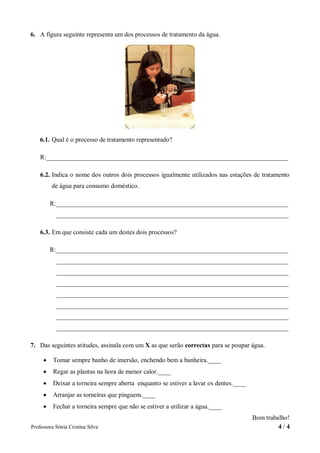 6. A figura seguinte representa um dos processos de tratamento da água.




    6.1. Qual é o processo de tratamento representado?

    R:___________________________________________________________________________

    6.2. Indica o nome dos outros dois processos igualmente utilizados nas estações de tratamento
         de água para consumo doméstico.

         R:________________________________________________________________________
           ________________________________________________________________________

    6.3. Em que consiste cada um destes dois processos?

         R:________________________________________________________________________
           ________________________________________________________________________
           ________________________________________________________________________
           ________________________________________________________________________
           ________________________________________________________________________
           ________________________________________________________________________
           ________________________________________________________________________
           ________________________________________________________________________

7. Das seguintes atitudes, assinala com um X as que serão correctas para se poupar água.

         Tomar sempre banho de imersão, enchendo bem a banheira.____
         Regar as plantas na hora de menor calor.____
         Deixar a torneira sempre aberta enquanto se estiver a lavar os dentes.____
         Arranjar as torneiras que pinguem.____
         Fechar a torneira sempre que não se estiver a utilizar a água.____
                                                                                       Bom trabalho!
Professora Sónia Cristina Silva                                                                 4/4
 