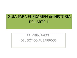 GUÍA PARA EL EXAMEN de HISTORIA
DEL ARTE II
PRIMERA PARTE:
DEL GÓTICO AL BARROCO
 