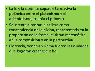 • La fe y la razón se separan Se reaviva la
polémica entre el platonismo y el
aristotelismo, triunfa el primero.
• Se intenta alcanzar la belleza como
trascendencia de lo divino, representada en la
proporción de la forma, el ritmo matemático
en la composición y en la perspectiva.
• Florencia, Venecia y Roma fueron las ciudades
que lograron crear escuelas.
 