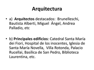 Arquitectura
• a) Arquitectos destacados: Brunelleschi,
Bautista Alberti, Miguel Ángel, Andrea
Palladio, etc
• b) Principales edificios: Catedral Santa María
dei Fiori, Hospital de los inocentes, Iglesia de
Santa María Novella, Villa Rotonda, Palacio
Rucellai, Basílica de San Pedro, Biblioteca
Laurentina, etc.
 