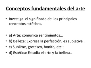 Conceptos fundamentales del arte
• Investiga el significado de los principales
conceptos estéticos.
• a) Arte: comunica sentimientos…
• b) Belleza: Expresa la perfección, es subjetiva…
• c) Sublime, grotesco, bonito, etc.:
• d) Estética: Estudia el arte y la belleza..
 