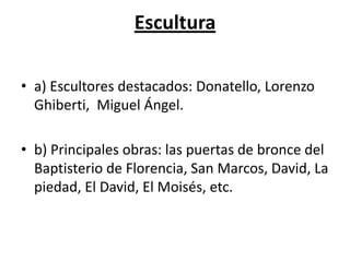 Escultura
• a) Escultores destacados: Donatello, Lorenzo
Ghiberti, Miguel Ángel.
• b) Principales obras: las puertas de bronce del
Baptisterio de Florencia, San Marcos, David, La
piedad, El David, El Moisés, etc.
 