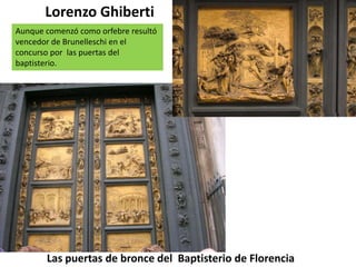 Las puertas de bronce del Baptisterio de Florencia
Lorenzo Ghiberti
Aunque comenzó como orfebre resultó
vencedor de Brunelleschi en el
concurso por las puertas del
baptisterio.
 