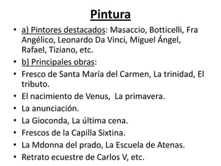Pintura
• a) Pintores destacados: Masaccio, Botticelli, Fra
Angélico, Leonardo Da Vinci, Miguel Ángel,
Rafael, Tiziano, etc.
• b) Principales obras:
• Fresco de Santa María del Carmen, La trinidad, El
tributo.
• El nacimiento de Venus, La primavera.
• La anunciación.
• La Gioconda, La última cena.
• Frescos de la Capilla Sixtina.
• La Mdonna del prado, La Escuela de Atenas.
• Retrato ecuestre de Carlos V, etc.
 