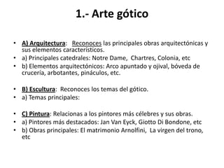 1.- Arte gótico
• A) Arquitectura: Reconoces las principales obras arquitectónicas y
sus elementos característicos.
• a) Principales catedrales: Notre Dame, Chartres, Colonia, etc
• b) Elementos arquitectónicos: Arco apuntado y ojival, bóveda de
crucería, arbotantes, pináculos, etc.
• B) Escultura: Reconoces los temas del gótico.
• a) Temas principales:
• C) Pintura: Relacionas a los pintores más célebres y sus obras.
• a) Pintores más destacados: Jan Van Eyck, Giotto Di Bondone, etc
• b) Obras principales: El matrimonio Arnolfini, La virgen del trono,
etc
 
