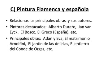 C) Pintura Flamenca y española
• Relacionas las principales obras y sus autores.
• Pintores destacados: Alberto Durero, Jan van
Eyck, El Bosco, El Greco (España), etc.
• Principales obras: Adán y Eva, El matrimonio
Arnolfini, El jardín de las delicias, El entierro
del Conde de Orgaz, etc.
 