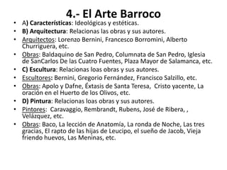 4.- El Arte Barroco
• A) Características: Ideológicas y estéticas.
• B) Arquitectura: Relacionas las obras y sus autores.
• Arquitectos: Lorenzo Bernini, Francesco Borromini, Alberto
Churriguera, etc.
• Obras: Baldaquino de San Pedro, Columnata de San Pedro, Iglesia
de SanCarlos De las Cuatro Fuentes, Plaza Mayor de Salamanca, etc.
• C) Escultura: Relacionas loas obras y sus autores.
• Escultores: Bernini, Gregorio Fernández, Francisco Salzillo, etc.
• Obras: Apolo y Dafne, Éxtasis de Santa Teresa, Cristo yacente, La
oración en el Huerto de los Olivos, etc.
• D) Pintura: Relacionas loas obras y sus autores.
• Pintores: Caravaggio, Rembrandt, Rubens, José de Ribera, ,
Velázquez, etc.
• Obras: Baco, La lección de Anatomía, La ronda de Noche, Las tres
gracias, El rapto de las hijas de Leucipo, el sueño de Jacob, Vieja
friendo huevos, Las Meninas, etc.
 