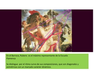 En el Barroco, Rubens es el máximo representante de la Escuela
Flamenca
Se distingue por el ritmo curvo de sus composiciones, que son diagonales y
asimétricas con un marcado carácter dinámico.
 