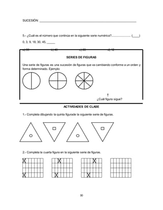 30
SUCESIÓN: ____________________________________________________________
5.- ¿Cuál es el número que continúa en la siguiente serie numérica?........................ (____)
0, 3, 9, 18, 30, 45, _____
a) 39 b) 40 c) 63 d) 12
SERIES DE FIGURAS
Una serie de figuras es una sucesión de figuras que va cambiando conforme a un orden y
forma determinado. Ejemplo:
ACTIVIDADES DE CLASE
1.- Completa dibujando la quinta figurade la siguiente serie de figuras.
2.- Completa la cuarta figura en la siguiente serie de figuras.
¿Cuál figura sigue?
 