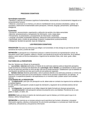 Filosofía 3º Medio L-1 
PROCESOS COGNITIVOS 
1 
PROCESOS COGNITIVOS Aprendizajes esperados • Identificar y describir los procesos cognitivos fundamentales, reconociendo su funcionamiento integrado en el comportamiento humano. • Observar y reconocer en sí mismos y en otros la manifestación de los procesos estudiados y aplicar los conceptos y distinciones fundamentales sobre percepción, memoria, lenguaje, pensamiento, aprendizaje e inteligencia. Contenidos • Percepción: reconocimiento, organización y atribución de sentido a los datos sensoriales. • Memoria: almacenamiento y recuperación de información; corto y largo plazo. • Pensamiento: re-presentación y procesamiento de información; creatividad. • Lenguaje: principales propiedades distintivas; interacción entre pensamiento y lenguaje. • Aprendizaje: tipos y modos de aprendizaje (imitación/ modelamiento condicionamiento) • Inteligencia: facultad de aprender; tipos de inteligencia 
LOS PROCESOS COGNITIVOS 
PERCEPCIÓN “De todos los infortunios que afligen a la humanidad, el más amargo es que hemos de tener conciencia de mucho y control de nada” 
DEFINICIÓN La percepción es un fenómeno psíquico o sistema funcional con representación cortical, de naturaleza visual, táctil, gustativa, olfativa o visceral, que resulta de la acción de los estímulos, de la realidad objetiva, sobre cada uno de los analizadores u órganos de los sentidos (Vista, oído, tacto, gusto, olfato, vísceras) 
FACTORES DE LA PERCEPCIÓN Hay dos factores que influyen en la percepción: a. Las señales externas (estímulos); el interés de los estímulos externos sobre el desarrollo perceptivo, surgió durante los comienzos del desarrollo de la psicología de la Gestalt. Los Gestaltistas se dieron cuenta de que los estímulos permitían el inicio de algo más que la simple sensación. Establecieron que la totalidad de una situación de estímulo era más que la suma de sus partes por separado. b. Señales internas (factores personales), cómo la persona atiende a los estímulos poniendo un mínimo de atención al estímulo para que se de la percepción a través de los procesos cognoscitivos; por ejemplo, la motivación, la experiencia pasada o las expectativas en un momento dado, pueden actuar como señales internas. CUALIDADES DE LA PERCEPCIÓN. a) La objetivación: para que una percepción se dé, deben estar en contacto los órganos de los sentidos con la realidad objetiva. En este sentido, la percepción cumple el papel de orientación y regulación de la actividad práctica del ser humano. b) La integración: la percepción es el reflejo integral del objeto formado por diversas sensaciones. c) La estructuración: toda percepción siempre se presenta como una totalidad. Percibimos de un solo golpe un objeto, un sabor, etc. 
MEMORIA Cada uno tiene el máximo de memoria para lo que le interesa y el mínimo para lo que no le interesa. (Arthur Schopenhauer) 
DEFINICIÓN La memoria es un proceso psíquico que le permite al ser humano, almacenar y recuperar información cognitiva, afectiva y motivacional. Es una función psicológica o un proceso por medio del cual codificamos, almacenamos y recuperamos información.  