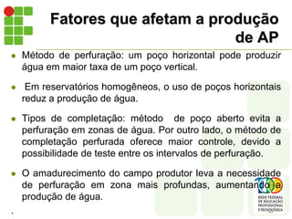 Fatores que afetam a produção
                                  de AP
   Método de perfuração: um poço horizontal pode produzir
    água em maior taxa de um poço vertical.

    Em reservatórios homogêneos, o uso de poços horizontais
    reduz a produção de água.

   Tipos de completação: método de poço aberto evita a
    perfuração em zonas de água. Por outro lado, o método de
    completação perfurada oferece maior controle, devido a
    possibilidade de teste entre os intervalos de perfuração.

   O amadurecimento do campo produtor leva a necessidade
    de perfuração em zona mais profundas, aumentando a
    produção de água.
.
 