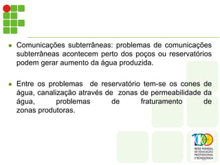    Comunicações subterrâneas: problemas de comunicações
    subterrâneas acontecem perto dos poços ou reservatórios
    podem gerar aumento da água produzida.

   Entre os problemas de reservatório tem-se os cones de
    água, canalização através de zonas de permeabilidade da
    água,       problemas       de     fraturamento      de
    zonas produtoras.
 