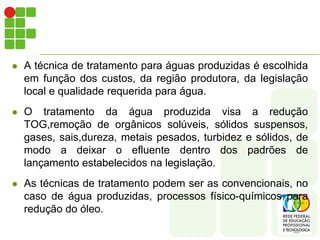    A técnica de tratamento para águas produzidas é escolhida
    em função dos custos, da região produtora, da legislação
    local e qualidade requerida para água.
   O tratamento da água produzida visa a redução
    TOG,remoção de orgânicos solúveis, sólidos suspensos,
    gases, sais,dureza, metais pesados, turbidez e sólidos, de
    modo a deixar o efluente dentro dos padrões de
    lançamento estabelecidos na legislação.
   As técnicas de tratamento podem ser as convencionais, no
    caso de água produzidas, processos físico-químicos para
    redução do óleo.
 