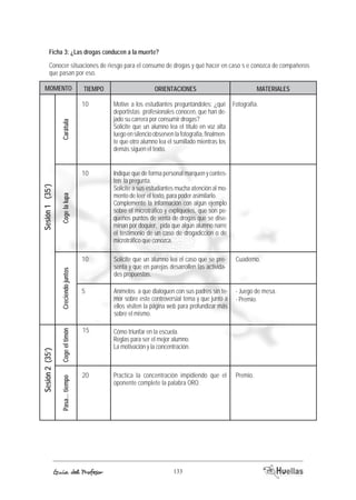 Ficha 3: ¿Las drogas conducen a la muerte? 
Conocer situaciones de riesgo para el consumo de drogas y qué hacer en caso s e conozca de compañeros 
que pasan por eso. 
MOMENTO TIEMOP ORIACENTIENOS AEMRTIALES 
Cómo triunfar en la escuela. 
Reglas para ser el mejor alumno. 
La motivación y la concentración. 
Practica la concentración impidiendo que el 
oponente complete la palabra ORO. 
Coge el timón 
Guía del Profesor 133 
Sesión 2 (35’) 
Pasa... tiempo 
Cuaderno. 
Premio. 
15 
20 
Motive a los estudiantes preguntándoles: ¿qué 
deportistas profesionales conocen, que han de-jado 
su carrera por consumir drogas? 
Solicite que un alumno lea el título en voz alta 
luego en silencio observen la fotografía, finalmen-te 
que otro alumno lea el sumillado mientras los 
demás siguen el texto. 
Indique que de forma personal marquen y contes-ten 
la pregunta. 
Solicite a sus estudiantes mucha atención al mo-mento 
de leer el texto, para poder asimilarlo. 
Complemente la información con algún ejemplo 
sobre el microtráfico y explíqueles, que son pe-queños 
puntos de venta de drogas que se dise-minan 
por doquier, pida que algún alumno narre 
el testimonio de un caso de drogadicción o de 
microtráfico que conozca. 
Solicite que un alumno lea el caso que se pre-senta 
y que en parejas desarrollen las activida-des 
propuestas. 
Anímelos a que dialoguen con sus padres sin te-mor 
sobre este controversial tema y que junto a 
ellos visiten la página web para profundizar más 
sobre el mismo. 
Carátula 
Sesión 1 (35’) 
Creciendo juntos Coge la lupa 
10 Fotografía. 
10 
10 
5 - Juego de mesa. 
- Premio. 
 