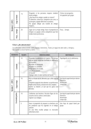 Fichas con preguntas 
Un papelote por grupo. 
Ficha 4: ¿Me alimento bien? 
Los alimentos como la leche, carne, huevos, menestras, frutas y el agua nos dan calor y energía y 
nos ayudan a crecer fuertes y sanos. 
MOMENTO TIEMOP ORIACENTIENOS AEMRTIALES 
10 Papelógrafo con la adivinanza. 
Presentar la adivinanza en 4 partes. Se entrega 
una por grupo luego irán formando la adivinanza 
en la pizarra. 
Mi madre es tartamuda, 
mi padre es cantautor, 
tengo blanco mi vestido, 
amarillo el corazón. 
(El huevo) 
Dialogar sobre el valor nutritivo del huevo. 
Hacer un listado de los alimentos que a ellos más les 
guste. 
Compartir en grupo de cinco alumnos sus preferencias. 
Ampliar la lista inicial y construir otra más completa. 
Exponer su relación y el por qué les gusta esos 
alimentos 
Carátula 
Conformar una lonchera: Recortar figura de los 
encartes de los centros comerciales. 
Exponer sus trabajos 
Hacer el propósito de preparar su lonchera con 
los productos que ha sugerido en el trabajo 
anterior. 
En una ficha escribe porque es necesario 
alimentarse bien. Guía del Profesor 31 
Sesión 1 (35’) 
Creciendo juntos Coge la lupa 
Una hoja de papel bond por alumno. 
Plumones. 
Maskintape. 
Limpia tipo. 
Una hoja de papel bond por alumno 
Plumones 
Maskintape 
Limpia tipo 
Una hoja de papel bond por 
grupo. 
10 
10 
5 
Preguntar si las personas mayores también 
tienen amigos. 
¿Qué hacen los amigos cuando se reúnen? 
Se divierten, conversan, comparten una cena, se 
aconsejan y ayudan diferentes ocasiones. 
Por grupos dibujar una reunión de amigos 
mayores. 
Jugar con su mejor amigo, hacer el propósito de 
integrar a su grupo a otros compañeros que han 
tenido menor preferencia. 
Coge el timón 
Sesión 2 (35’) 
Pasa... tiempo 
Pasa... tiempo 
15 
20 
 