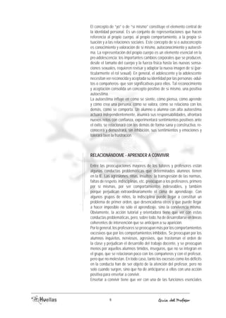 El concepto de “yo” o de “sí mismo” constituye el elemento central de 
la identidad personal. Es un conjunto de representaciones que hacen 
referencia al propio cuerpo, al propio comportamiento, a la propia si-tuación 
y a las relaciones sociales. Este concepto de sí o autoconcepto 
es conocimiento y valoración de sí mismo, autoconocimiento y autoesti-ma. 
La representación del propio cuerpo es un elemento esencial en la 
pre-adolescencia; los importantes cambios corporales que se producen, 
desde el tamaño del cuerpo y la fuerza física hasta las nuevas sensa-ciones 
sexuales, requieren revisar y adaptar la nueva imagen de sí (par-ticularmente 
el rol sexual). En general, el adolescente y la adolescente 
necesitan ver reconocida y aceptada su identidad por las personas -adul-tos 
o compañeros- que son significativas para ellos. Tal reconocimiento 
y aceptación consolida un concepto positivo de sí mismo, una positiva 
autoestima. 
La autoestima influye en cómo se siente, cómo piensa, cómo aprende 
y cómo crea una persona, cómo se valora, cómo se relaciona con los 
demás, cómo se comporta. Un alumno o alumna con alta autoestima 
actuará independientemente, asumirá sus responsabilidades, afrontará 
nuevos retos con confianza, experimentará sentimientos positivos ante 
el éxito, se relacionará con los demás de forma sana y constructiva, re-conocerá 
y demostrará, sin inhibición, sus sentimientos y emociones y 
tolerará bien la frustración. 
RElACiONÁNDOME - APRENDER A CONViViR 
Entre las preocupaciones mayores de los tutores y profesores están 
algunas conductas problemáticas que determinados alumnos tienen 
en la IE. Las agresiones, riñas, insultos; la transgresión de las normas, 
faltas de respeto, indisciplinas, etc. preocupan a los profesores, primero 
por sí mismas, por ser comportamientos indeseables, y también 
porque perjudican extraordinariamente el clima de aprendizaje. Con 
algunos grupos de niños, la indisciplina puede llegar a constituir un 
problema de primer orden, que desencadena otros y que puede llegar 
a hacer imposible no sólo el aprendizaje, sino la convivencia misma. 
Obviamente, la acción tutorial y orientadora tiene que ver con estas 
conductas problemáticas, pero, sobre todo, ha de desarrollarse en líneas 
coherentes de intervención que se anticipen a su aparición. 
Por lo general, los profesores se preocupan más por los comportamientos 
excesivos que por los comportamientos inhibidos. Se preocupan por los 
alumnos inquietos, nerviosos, agresivos, que trastornan el orden de 
la clase y perjudican el desarrollo del trabajo docente, y se preocupan 
menos por aquellos alumnos tímidos, inseguros, que no se integran en 
el grupo, que se relacionan poco con los compañeros y con el profesor, 
pero que no molestan. En todo caso, tanto los excesos como los déficits 
en la conducta han de ser objeto de la atención del profesor, pero no 
solo cuando surgen, sino que ha de anticiparse a ellos con una acción 
positiva para enseñar a convivir. 
Enseñar a convivir tiene que ver con una de las funciones esenciales 
8 Guía del Profesor 
 