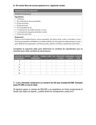 6.- En cierto libro de cocina aparece la a. siguiente receta:
Completar la siguiente tabla para determinar la cantidad de ingredientes que se
necesita para cada cantidad de panqueques:
7.- Luis y Gonzalo compraron un número de rifa que costaba $2.000. Gonzalo
puso $1.200 y Luis el resto.
Si lograron ganar un premio de $50.000 y se repartieron en forma proporcional al
dinero que cada uno aportó, ¿cuánto dinero le corresponde a cada uno?
 