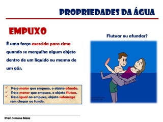 Prof. Simone Maia
É uma força exercida para cima
quando se mergulha algum objeto
dentro de um líquido ou mesmo de
um gás. 
PROPRIEDADES da água
Flutuar ou afundar?
empuxo
 Peso maior que empuxo, o objeto afunda.
 Peso menor que empuxo, o objeto flutua.
 Peso igual ao empuxo, objeto submerge
sem chegar ao fundo.
 