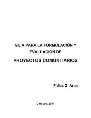 GUÍA PARA LA FORMULACIÓN Y
      EVALUACIÓN DE

PROYECTOS COMUNITARIOS




                     Fidias G. Arias



         Caracas, 2011
 