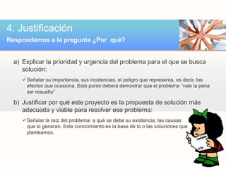 4. Justificación 
Respondemos a la pregunta ¿Por qué? 
a) Explicar la prioridad y urgencia del problema para el que se busca 
solución: 
Señalar su importancia, sus incidencias, el peligro que representa, es decir, los 
efectos que ocasiona. Este punto deberá demostrar que el problema “vale la pena 
ser resuelto” 
b) Justificar por qué este proyecto es la propuesta de solución más 
adecuada y viable para resolver ese problema: 
Señalar la raíz del problema: a qué se debe su existencia, las causas 
que lo generan. Este conocimiento es la base de la o las soluciones que 
planteamos. 
 