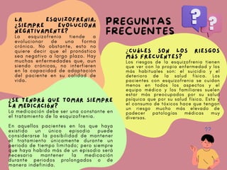 PREGUNTAS
FRECUENTES
La esquizofrenia,
¿siempre evoluciona
negativamente?
La esquizofrenia tiende a
evolucionar de una forma
crónica. No obstante, esto no
quiere decir que el pronóstico
sea negativo a largo plazo. Hay
muchas enfermedades que, aun
siendo crónicas, no interfieren
en la capacidad de adaptación
del paciente en su calidad de
vida.
¿Cuáles son los riesgos
más frecuentes?
Los riesgos de la esquizofrenia tienen
que ver con la propia enfermedad y los
más habituales son: el suicidio y el
deterioro de la salud física. Los
pacientes con esquizofrenia se cuidan
menos en todos los aspectos y el
equipo médico y los familiares suelen
estar más preocupados por su salud
psíquica que por su salud física. Esto y
el consumo de tóxicos hace que tengan
un riesgo mucho más elevado de
padecer patologías médicas muy
diversas.
¿Se tendrá que tomar siempre
la medicación?
La medicación debe ser una constante en
el tratamiento de la esquizofrenia.
En aquellos pacientes en los que haya
existido un único episodio puede
considerarse la posibilidad de mantener
el tratamiento únicamente durante un
periodo de tiempo limitado; pero siempre
que haya habido más de un episodio será
necesario mantener la medicación
durante periodos prolongados o de
manera indefinida.
 