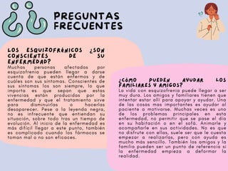 PREGUNTAS
FRECUENTES
Los esquizofrénicos ¿son
conscientes de su
enfermedad?
Muchas personas afectadas por
esquizofrenia pueden llegar a darse
cuenta de que están enfermos y de
cuáles son sus síntomas. Conscientes de
sus síntomas los son siempre, lo que
importa es que sepan que estas
vivencias están producidas por la
enfermedad y que el tratamiento sirve
para disminuirlas o hacerlas
desaparecer. Pese a la leyenda negra,
no es infrecuente que entiendan su
situación, sobre todo tras un tiempo de
evolución. Al inicio de la enfermedad es
más difícil llegar a este punto, también
es complicado cuando los fármacos se
toman mal o no son eficaces.
¿Cómo pueden ayudar los
familiares y amigos?
La vida con esquizofrenia puede llegar a ser
muy dura. Los amigos y familiares tienen que
intentar estar allí para apoyar y ayudar. Una
de las cosas mas importantes es ayudar al
paciente a motivarse. Muchas veces es uno
de los problemas principales en esta
enfermedad, no permitir que se pase el día
en su habitación o en el sofá. Animarle y
acompañarle en sus actividades. No es que
no disfrute con ellas, suele ser que le cuesta
empezar a realizarlas, pero con ayuda es
mucho más sencillo. También los amigos y la
familia pueden ser un punto de referencia si
la enfermedad empieza a deformar la
realidad.
 
