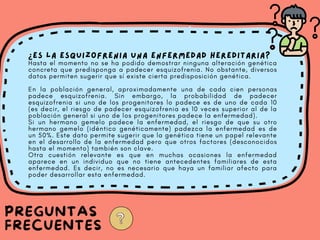 ¿Es la esquizofrenia una enfermedad hereditaria?
Hasta el momento no se ha podido demostrar ninguna alteración genética
concreta que predisponga a padecer esquizofrenia. No obstante, diversos
datos permiten sugerir que sí existe cierta predisposición genética.
En la población general, aproximadamente una de cada cien personas
padece esquizofrenia. Sin embargo, la probabilidad de padecer
esquizofrenia si uno de los progenitores lo padece es de uno de cada 10
(es decir, el riesgo de padecer esquizofrenia es 10 veces superior al de la
población general si uno de los progenitores padece la enfermedad).
Si un hermano gemelo padece la enfermedad, el riesgo de que su otro
hermano gemelo (idéntico genéticamente) padezca la enfermedad es de
un 50%. Este dato permite sugerir que la genética tiene un papel relevante
en el desarrollo de la enfermedad pero que otros factores (desconocidos
hasta el momento) también son clave.
Otra cuestión relevante es que en muchas ocasiones la enfermedad
aparece en un individuo que no tiene antecedentes familiares de esta
enfermedad. Es decir, no es necesario que haya un familiar afecto para
poder desarrollar esta enfermedad.
PREGUNTAS
FRECUENTES
 