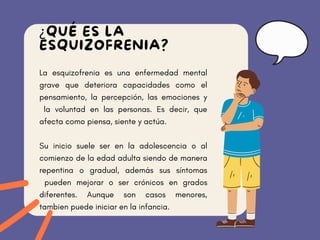 La esquizofrenia es una enfermedad mental
grave que deteriora capacidades como el
pensamiento, la percepción, las emociones y
la voluntad en las personas. Es decir, que
afecta como piensa, siente y actúa.
Su inicio suele ser en la adolescencia o al
comienzo de la edad adulta siendo de manera
repentina o gradual, además sus síntomas
pueden mejorar o ser crónicos en grados
diferentes. Aunque son casos menores,
tambien puede iniciar en la infancia.
¿QUÉ ES LA
ESQUIZOFRENIA?
 