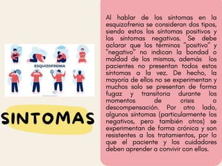 Al hablar de los síntomas en la
esquizofrenia se consideran dos tipos,
siendo estos los síntomas positivos y
los síntomas negativos. Se debe
aclarar que los términos "positivo" y
"negativo" no indican la bondad o
maldad de los mismos, además los
pacientes no presentan todos estos
síntomas a la vez. De hecho, la
mayoría de ellos no se experimentan y
muchos solo se presentan de forma
fugaz y transitoria durante los
momentos de crisis o
descompensación. Por otro lado,
algunos síntomas (particularmente los
negativos, pero también otros) se
experimentan de forma crónica y son
resistentes a los tratamientos, por lo
que el paciente y los cuidadores
deben aprender a convivir con ellos.
SINTOMAS
 