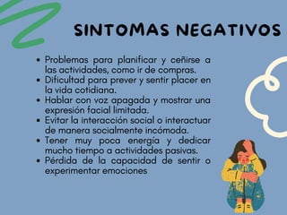 Problemas para planificar y ceñirse a
las actividades, como ir de compras.
Dificultad para prever y sentir placer en
la vida cotidiana.
Hablar con voz apagada y mostrar una
expresión facial limitada.
Evitar la interacción social o interactuar
de manera socialmente incómoda.
Tener muy poca energía y dedicar
mucho tiempo a actividades pasivas.
Pérdida de la capacidad de sentir o
experimentar emociones
SINTOMAS NEGATIVOS
 