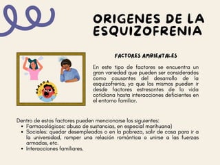 Factores AMBIENTALES
En este tipo de factores se encuentra un
gran variedad que pueden ser considerados
como causantes del desarrollo de la
esquizofrenia, ya que los mismos pueden ir
desde factores estresantes de la vida
cotidiana hasta interacciones deficientes en
el entorno familiar.
ORIGENES DE LA
ESQUIZOFRENIA
Farmacológicos: abuso de sustancias, en especial marihuana)
Sociales: quedar desempleados o en la pobreza, salir de casa para ir a
la universidad, romper una relación romántica o unirse a las fuerzas
armadas, etc.
Interacciones familiares.
Dentro de estos factores pueden mencionarse los siguientes:
 