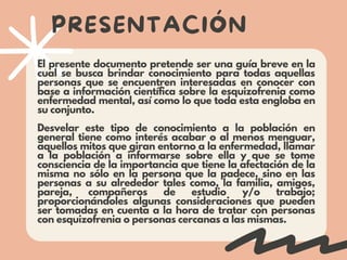 PRESENTACIÓN
El presente documento pretende ser una guía breve en la
cual se busca brindar conocimiento para todas aquellas
personas que se encuentren interesadas en conocer con
base a información científica sobre la esquizofrenia como
enfermedad mental, así como lo que toda esta engloba en
su conjunto.
Desvelar este tipo de conocimiento a la población en
general tiene como interés acabar o al menos menguar,
aquellos mitos que giran entorno a la enfermedad, llamar
a la población a informarse sobre ella y que se tome
consciencia de la importancia que tiene la afectación de la
misma no sólo en la persona que la padece, sino en las
personas a su alrededor tales como, la familia, amigos,
pareja, compañeros de estudio y/o trabajo;
proporcionándoles algunas consideraciones que pueden
ser tomadas en cuenta a la hora de tratar con personas
con esquizofrenia o personas cercanas a las mismas.
 