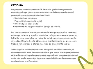 ESTIGMA
Sentimiento de vergüenza.
Propensión al aislamiento social.
Dificultad para pedir ayuda.
Incremento del riesgo de recaídas y riesgo de suicidio.
Las personas con esquizofrenia sufre de un alto grado de estigma social
causado por las propias conductas caractericas de la misma enfermedad,
generando graves consecuencias tales como:
Las consecuencias más importantes del estigma sobre las personas
con esquizofrenia y la salud mental se reflejan en diversos aspectos:
falta de recursos en los servicios de salud mental, problemas en la
vivienda, dificultad en la obtención o mantenimiento de puestos de
trabajo remunerado o claras muestras de aislamiento social.
Tanto en países industrializados como en aquellos en vías de desarrollo, el
aislamiento social es un denominador común, y se asocia con un peor pronóstico
de la enfermedad. Aquellas personas con esquizofrenia que presentan una red
social más amplia y compleja tienen menos probabilidades de reingresar por
agudización de la enfermedad.
 