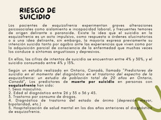 RIESGO DE
SUICIDIO
Los pacientes de esquizofrenia experimentan graves alteraciones
psicosociales como aislamiento e incapacidad laboral, y frecuentes temores
de origen delirante o paranoide. Existe la idea que el suicidio en la
esquizofrenia es un acto impulsivo, como respuesta a órdenes alucinatorias
o a una idea delirante, sin embargo, la mayoría expresa previamente su
intención suicida tanto por agobio ante las experiencias que viven como por
la adquisición parcial de consciencia de la enfermedad que muchas veces
los conduce a síntomas angustiosos y depresivos.
En ellos, las cifras de intentos de suicidio se encuentran entre 4% y 30%, y el
suicidio consumado entre 4% y 13%.
Según un estudio realizado en Ontario, Canadá, llamado "Predictores de
suicidio en el momento del diagnóstico en el trastorno del espectro de la
esquizofrenia: un estudio de población total de 20 años en Ontario,
Canadá", Los predictores de muerte por suicidio en personas con
esquizofrenia han sido:
1. Sexo masculino.
2. Edad al diagnóstico entre 26 y 35 o 36 y 45.
3. Trastorno por consumo de drogas.
4. Diagnóstico de trastorno del estado de ánimo (depresión mayor,
bipolaridad, etc.)
5. Hospitalización de salud mental en los dos años anteriores al diagnóstico
de esquizofrenia.
 