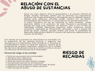 RIESGO DE
RECAÍDAS
RELACIÓN CON EL
ABUSO DE SUSTANCIAS
Existe una clara relación entre la esquizofrenia y el consumo habitual de
drogas, estudios realizados, señalan que los pacientes con esquizofrenia
consumen más drogas estimulantes y alucinógenas que la población general.
Además estas sustancias utilizadas pueden interferir con los efectos
farmacológicos del tratamiento, o incluso agravar los episodios psicóticos.
La mayor frecuencia de uso de sustancias en estos pacientes puede
explicarse debido a la existencia, de modo frecuente y persistente, de
factores de riesgo para presentar una adicción, como lo son, la falta de
habilidades sociales, alteraciones cognitivas, pobre autoestima, escaso
autocontrol, capacidad de afrontamiento restringida y nula o escasa red
social de apoyo. También, estudios revelan que existe la posibilidad de
desarrollar esquizofrenia debido al consumo de sustancias, especialmente el
consumo de cannabis.
Falta de conocimiento de la enfermedad
Abandono de la medicación
Acontecimientos estresantes
Abuso de sustancias como alcohol o drogas
Incumplimiento parcial con el tratamiento
Suspensión de la medicación al sentirse mejor de salud
Insatisfacción de la relación médico-paciente
Falta de soporte familiar
Una recaída en el paciente con esquizofrenia se manifiesta con
la reaparición de los síntomas positivos y negativos que
caracterizan a la enfermedad. Cada recaída es un retroceso en
la enfermedad e implica, un deterioro cognitivo, aumento de la
posibilidad de reingreso hospitalario, afectación de la calidad
de vida tanto del paciente como de su familia y entorno cercano
y la alteración de la evolución de la enfermedad.
Factores de riesgo en las recaídas
 