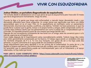 Joshua Gliddon, un periodista diagnosticado de esquizofrenia.
"He luchado desde la adolescencia con lo que ahora sé que es esquizofrenia pero hace sólo 12 meses
que me la diagnosticaron formalmente. Tengo 42 años.
Cuando le digo a la gente que tengo esta enfermedad, a menudo tienen demasiado miedo o son
demasiado educados para hacer preguntas. Un amigo pensó que significaba que tenía una doble
personalidad, pero no es el caso. Para mí, la esquizofrenia se manifiesta como un pensamiento
distorsionado, alucinaciones visuales y auditivas, y los delirios. También me hace paranoico, lo que me
puede llevar a pensar que la gente, incluso a mi propia familia y amigos, están conspirando contra mí.
Cuando estoy enfermo siento que mis pensamientos son como si piezas de un rompecabezas que no
coinciden. Es imposible ponerlos juntos de una manera que tenga sentido real...
Después de una conversación incoherente de tres horas con un amigo, este me convenció para ir a la
sala de urgencias en el hospital local.
Doce meses después de la hospitalización estoy razonablemente estable. Todavía tengo días malos
pero están generalmente compensado por los buenos. El trabajo sigue siendo un verdadero reto que
me mantiene atrapado de 9 a 5. Yo vivo muy tranquilo, con ganas de ver a mis hijos cada dos
semanas, un punto culminante en lo que puede ser una existencia solitaria.
Tengo esquizofrenia pero estoy decidido a no ser víctima de mi enfermedad. Es parte de mí, y he
llegado a aceptar ese hecho y las limitaciones que ello conlleva, pero no quiero que me defina.
He aprendido que la esquizofrenia puede ser malinterpretada, pero con el tratamiento y el apoyo
adecuados, no hay nada que temer".
PARA LEER EL CASO COMPLETO VISITA: https://www.adamedtv.com/esquizofrenia/relatos-
sobre-la-esquizofrenia-joshua-gliddon/
VIVIR CON ESQUIZOFRENIA
VIDEOS SOBRE EXPERIENCIAS DE
UNA PERSONA CON
ESQUIZOFRENIA Y FAMILIARES
https://www.youtube.com/watch?
v=Md7r6bZgMIg
https://www.youtube.com/watch?
v=Q1tspLRWD2s
 