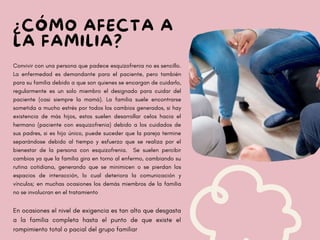 ¿CÓMO AFECTA A
LA FAMILIA?
Convivir con una persona que padece esquizofrenia no es sencillo.
La enfermedad es demandante para el paciente, pero también
para su familia debido a que son quienes se encargan de cuidarlo,
regularmente es un solo miembro el designado para cuidar del
paciente (casi siempre la mamá). La familia suele encontrarse
sometida a mucho estrés por todos los cambios generados, si hay
existencia de más hijos, estos suelen desarrollar celos hacia el
hermano (paciente con esquizofrenia) debido a los cuidados de
sus padres, si es hijo único, puede suceder que la pareja termine
separándose debido al tiempo y esfuerzo que se realiza por el
bienestar de la persona con esquizofrenia. Se suelen percibir
cambios ya que la familia gira en torno al enfermo, cambiando su
rutina cotidiana, generando que se minimicen o se pierdan los
espacios de interacción, lo cual deteriora la comunicación y
vínculos; en muchas ocasiones los demás miembros de la familia
no se involucran en el tratamiento
En ocasiones el nivel de exigencia es tan alto que desgasta
a la familia completa hasta el punto de que existe el
rompimiento total o pacial del grupo familiar
 
