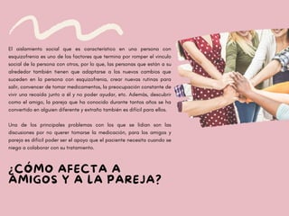 ¿CÓMO AFECTA A
AMIGOS Y A LA PAREJA?
El aislamiento social que es característico en una persona con
esquizofrenia es uno de los factores que termina por romper el vinculo
social de la persona con otros, por lo que, las personas que están a su
alrededor también tienen que adaptarse a los nuevos cambios que
suceden en la persona con esquizofrenia, crear nuevas rutinas para
salir, convencer de tomar medicamentos, la preocupación constante de
vivir una recaída junto a él y no poder ayudar, etc. Además, descubrir
como el amigo, la pareja que ha conocido durante tantos años se ha
convertido en alguien diferente y extraño también es difícil para ellos.
Una de los principales problemas con los que se lidian son las
discusiones por no querer tomarse la medicación, para los amigos y
pareja es difícil poder ser el apoyo que el paciente necesita cuando se
niega a colaborar con su tratamiento.
 