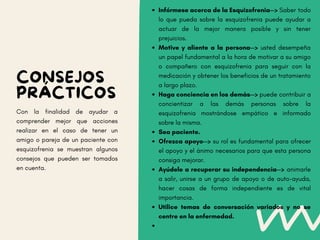 Infórmese acerca de la Esquizofrenia--> Saber todo
lo que pueda sobre la esquizofrenia puede ayudar a
actuar de la mejor manera posible y sin tener
prejuicios.
Motive y aliente a la persona--> usted desempeña
un papel fundamental a la hora de motivar a su amigo
o compañero con esquizofrenia para seguir con la
medicación y obtener los beneficios de un tratamiento
a largo plazo.
Haga conciencia en los demás--> puede contribuir a
concientizar a las demás personas sobre la
esquizofrenia mostrándose empático e informado
sobre la misma.
Sea paciente.
Ofrezca apoyo--> su rol es fundamental para ofrecer
el apoyo y el ánimo necesarios para que esta persona
consiga mejorar.
Ayúdele a recuperar su independencia--> animarle
a salir, unirse a un grupo de apoyo o de auto-ayuda,
hacer cosas de forma independiente es de vital
importancia.
Utilice temas de conversación variados y no se
centre en la enfermedad.
CONSEJOS
PRÁCTICOS
Con la finalidad de ayudar a
comprender mejor que acciones
realizar en el caso de tener un
amigo o pareja de un paciente con
esquizofrenia se muestran algunos
consejos que pueden ser tomados
en cuenta.
 