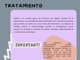 Debido a la amplia gama de síntomas que deben tratarse en la
esquizofrenia y la cantidad de áreas afectadas en la vida de las personas
que la sufren, no existe una única forma de tratamiento y su objetivo es
múltiple;­ reducir la sintomatología, facilitar la reintegración social,
prevenir las recidivas y minimizar los efectos adversos. Habitualmente es
un tratamiento combinado.
Una persona con
esquizofrenia recibe
tratamiento usualmente
después de haber sufrido su
primera crisis o brote
psicótico, por lo que, es
llevada a un centro de salud
u hospital para que sea
atendida.
TRATAMIENTO
 