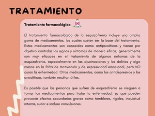 Tratamiento farmacológico
El tratamiento farmacológico de la esquizofrenia incluye una amplia
gama de medicamentos, los cuales suelen ser la base del tratamiento.
Estos medicamentos son conocidos como antipsicóticos y tienen por
objetivo controlar los signos y síntomas de manera eficaz, generalmente
son muy eficaces en el tratamiento de algunos síntomas de la
esquizofrenia, especialmente en las alucinaciones y los delirios y algo
menos en la falta de motivación y de expresividad emocional, pero NO
curan la enfermedad. Otros medicamentos, como los antidepresivos y los
ansiolíticos, también resultan útiles.
Es posible que las personas que sufren de esquizofrenia se nieguen a
tomar los medicamentos para tratar la enfermedad, ya que pueden
provocar efectos secundarios graves como temblores, rigidez, inquietud
interna, sudor e incluso convulsiones.
TRATAMIENTO
 